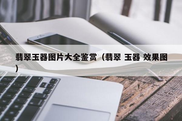 云开·全站APPLY体育官方平台-翡翠玉器图片大全鉴赏（翡翠 玉器 效果图）