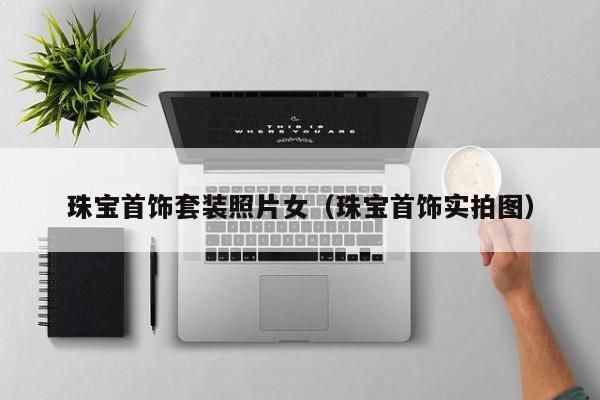 云开·全站APPLY体育官方平台-珠宝首饰套装照片女（珠宝首饰实拍图）