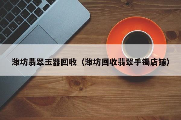 云开·全站APPLY体育官方平台-潍坊翡翠玉器回收（潍坊回收翡翠手镯店铺）